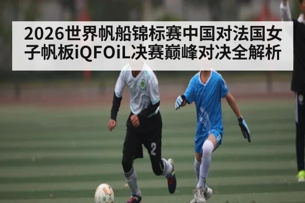 2026世界帆船锦标赛中国对法国女子帆板iQFOiL决赛巅峰对决全解析 - c7c7.app